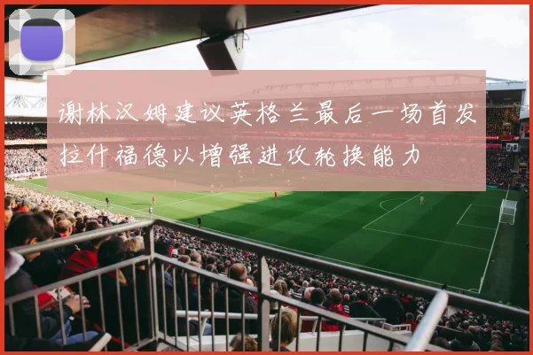 谢林汉姆建议英格兰最后一场首发拉什福德以增强进攻轮换能力