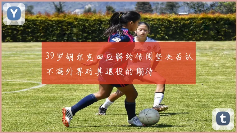 39岁胡尔克回应解约传闻坚决否认不满外界对其退役的期待