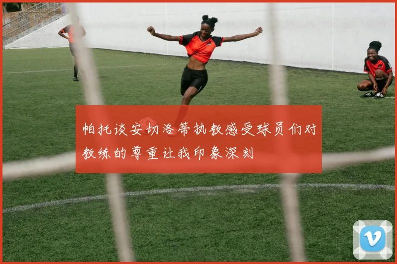帕托谈安切洛蒂执教感受球员们对教练的尊重让我印象深刻