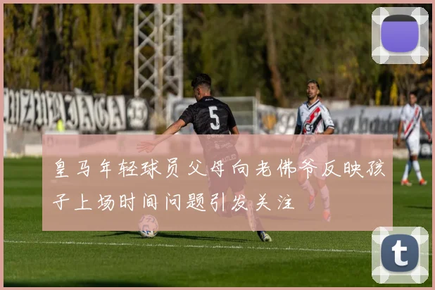 皇马年轻球员父母向老佛爷反映孩子上场时间问题引发关注