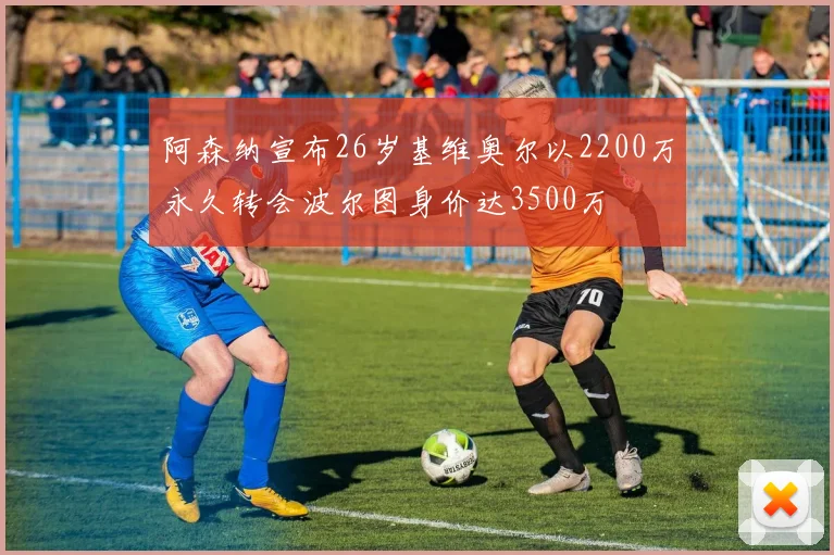 阿森纳宣布26岁基维奥尔以2200万永久转会波尔图身价达3500万
