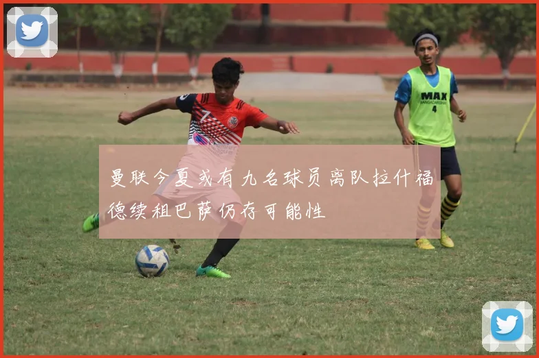 曼联今夏或有九名球员离队拉什福德续租巴萨仍存可能性