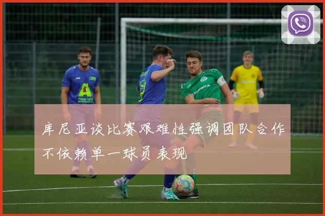 库尼亚谈比赛艰难性强调团队合作不依赖单一球员表现