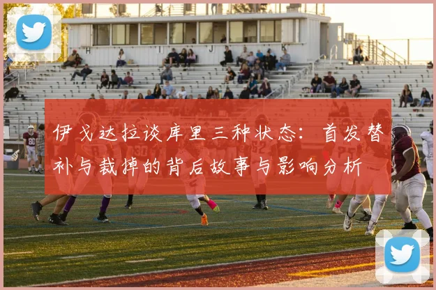 伊戈达拉谈库里三种状态：首发替补与裁掉的背后故事与影响分析