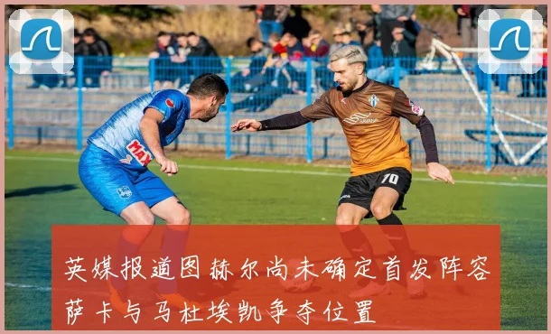 英媒报道图赫尔尚未确定首发阵容萨卡与马杜埃凯争夺位置