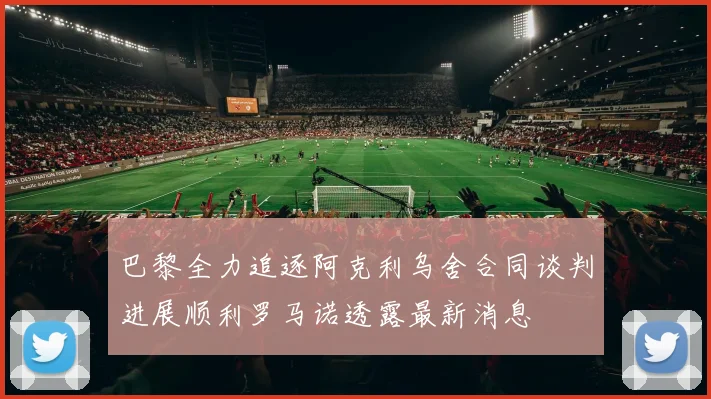 巴黎全力追逐阿克利乌舍合同谈判进展顺利罗马诺透露最新消息