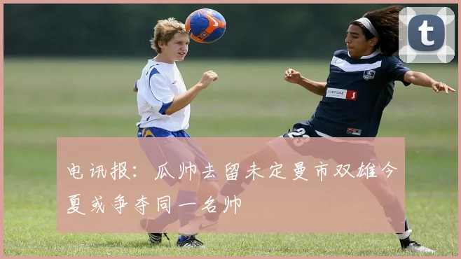 电讯报：瓜帅去留未定曼市双雄今夏或争夺同一名帅