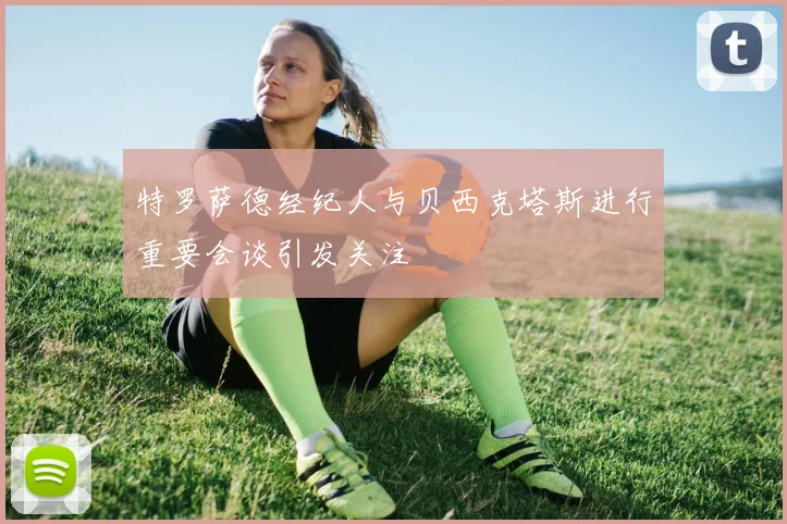 特罗萨德经纪人与贝西克塔斯进行重要会谈引发关注