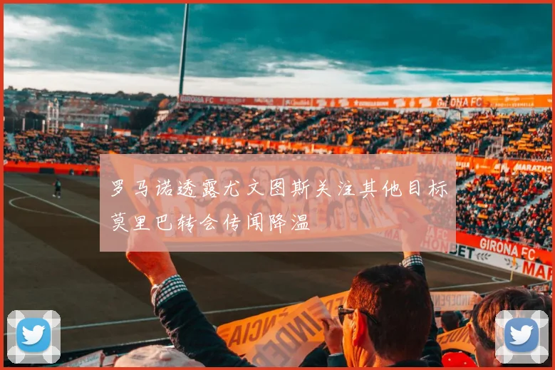 罗马诺透露尤文图斯关注其他目标莫里巴转会传闻降温