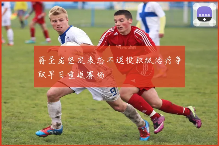 蒋圣龙坚定表态不退役积极治疗争取早日重返赛场