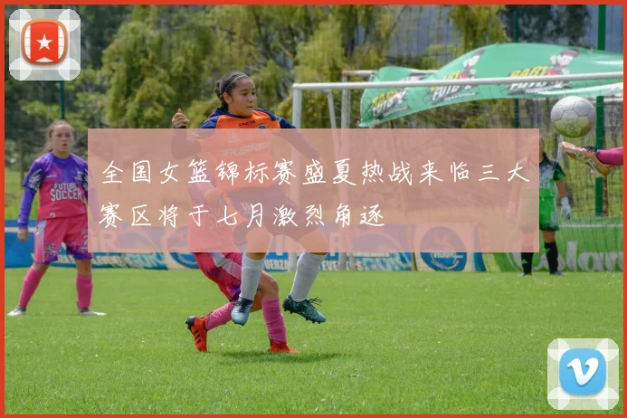 全国女篮锦标赛盛夏热战来临三大赛区将于七月激烈角逐