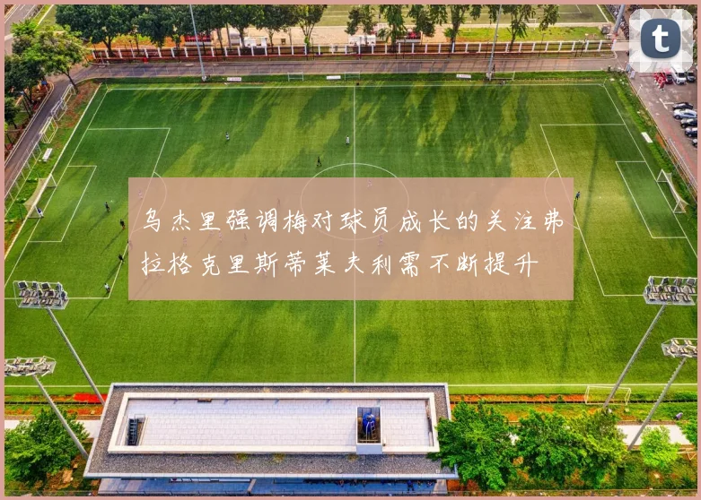 乌杰里强调梅对球员成长的关注弗拉格克里斯蒂莱夫利需不断提升