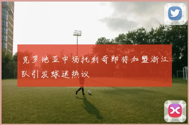 克罗地亚中场托利奇即将加盟浙江队引发球迷热议