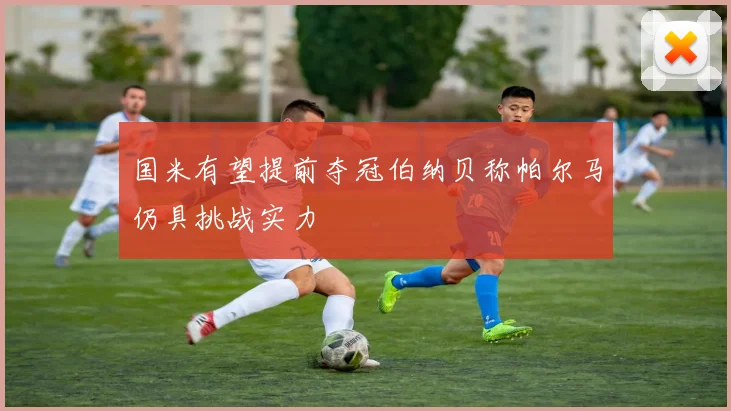 国米有望提前夺冠伯纳贝称帕尔马仍具挑战实力