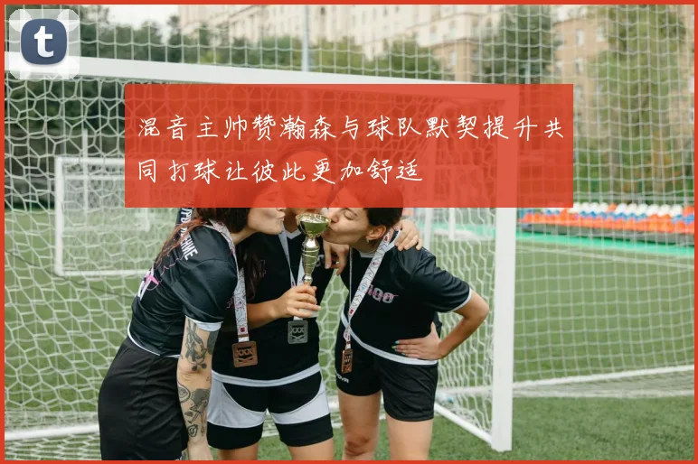 混音主帅赞瀚森与球队默契提升共同打球让彼此更加舒适