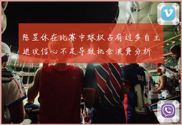 陈昱休在比赛中球权占有过多自主进攻信心不足导致机会浪费分析