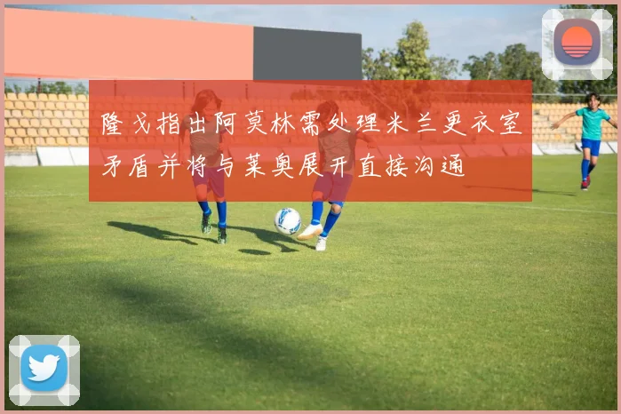 隆戈指出阿莫林需处理米兰更衣室矛盾并将与莱奥展开直接沟通