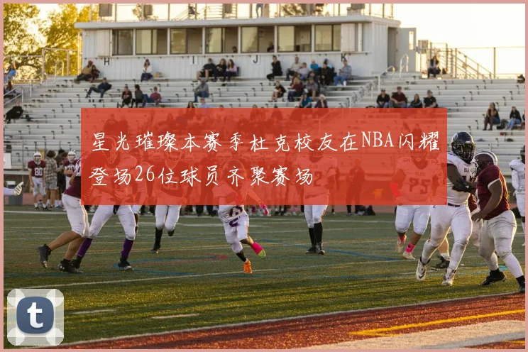 星光璀璨本赛季杜克校友在NBA闪耀登场26位球员齐聚赛场