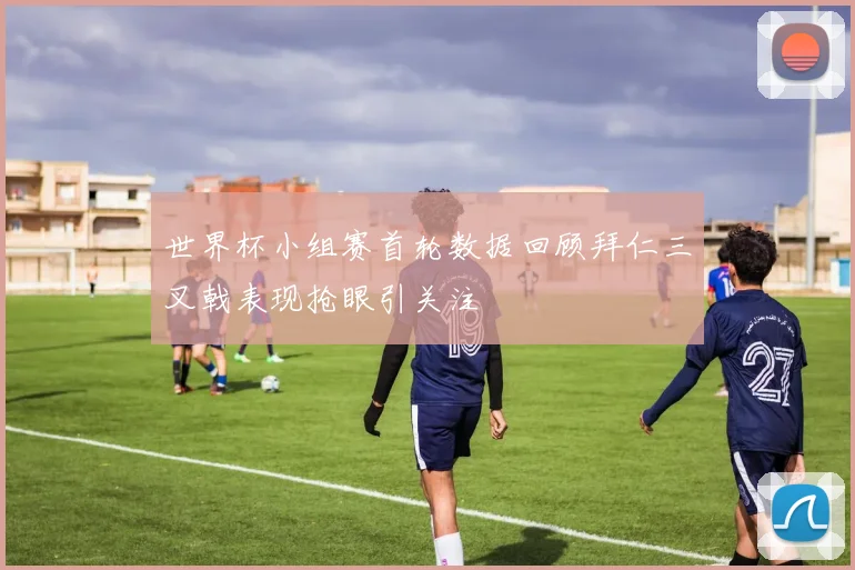 世界杯小组赛首轮数据回顾拜仁三叉戟表现抢眼引关注