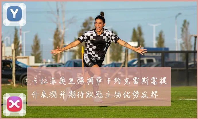 卡拉菲奥里强调萨卡约克雷斯需提升表现并期待欧冠主场优势发挥